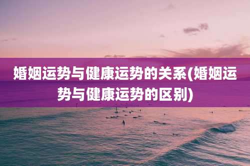 婚姻运势与健康运势的关系(婚姻运势与健康运势的区别)