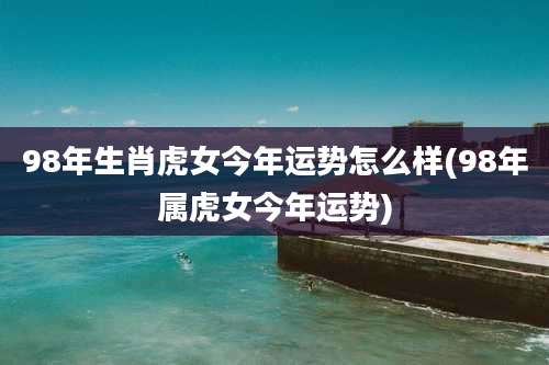98年生肖虎女今年运势怎么样(98年属虎女今年运势)