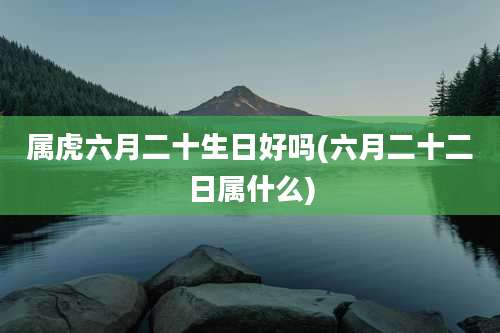 属虎六月二十生日好吗(六月二十二日属什么)