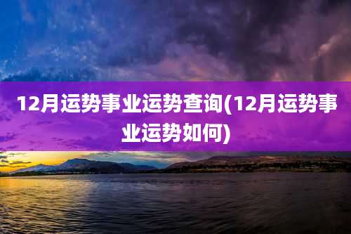 12月运势事业运势查询(12月运势事业运势如何)