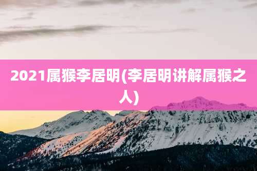 2021属猴李居明(李居明讲解属猴之人)