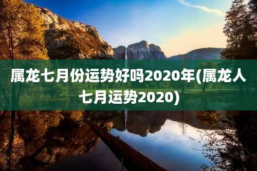 属龙七月份运势好吗2020年(属龙人七月运势2020)