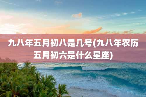 九八年五月初八是几号(九八年农历五月初六是什么星座)