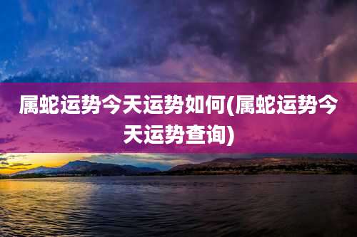 属蛇运势今天运势如何(属蛇运势今天运势查询)