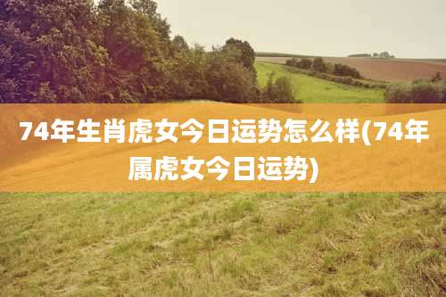 74年生肖虎女今日运势怎么样(74年属虎女今日运势)