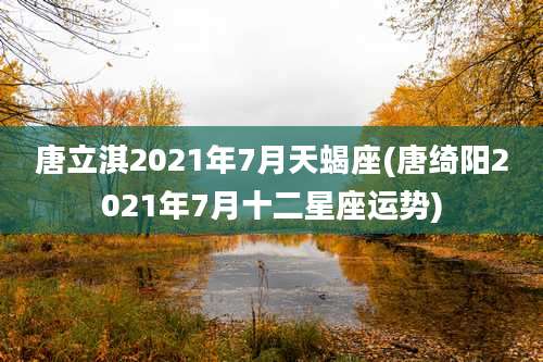 唐立淇2021年7月天蝎座(唐绮阳2021年7月十二星座运势)
