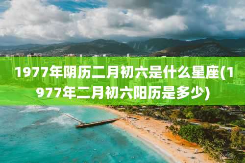 1977年阴历二月初六是什么星座(1977年二月初六阳历是多少)