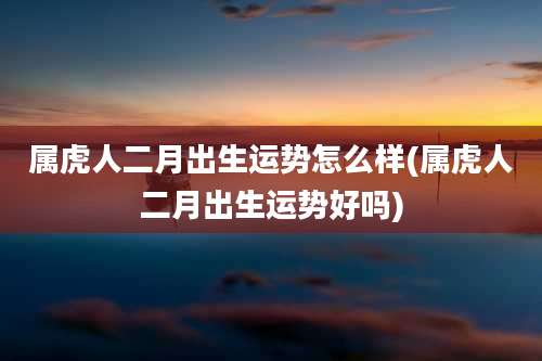 属虎人二月出生运势怎么样(属虎人二月出生运势好吗)