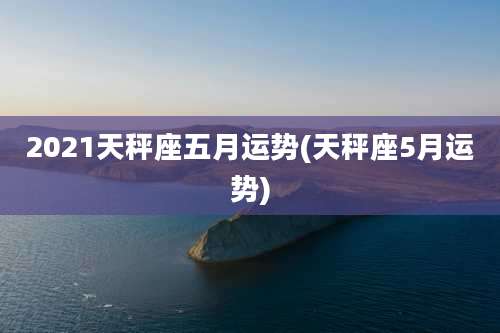 2021天秤座五月运势(天秤座5月运势)