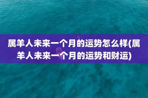 属羊人未来一个月的运势怎么样(属羊人未来一个月的运势和财运)