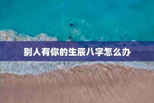 别人有你的生辰八字怎么办