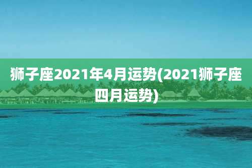 狮子座2021年4月运势(2021狮子座四月运势)