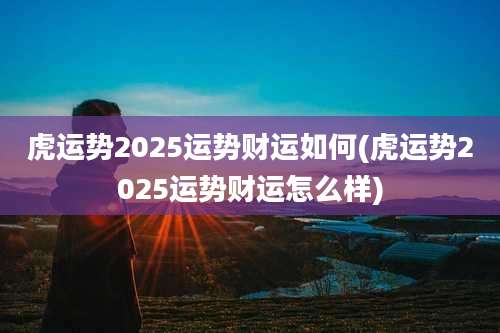 虎运势2025运势财运如何(虎运势2025运势财运怎么样)