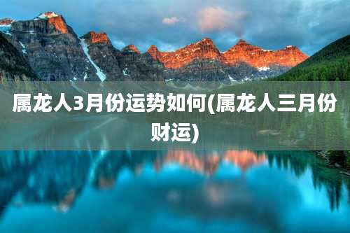 属龙人3月份运势如何(属龙人三月份财运)