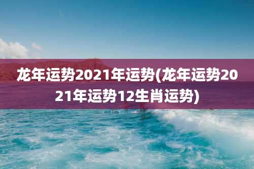 龙年运势2021年运势(龙年运势2021年运势12生肖运势)