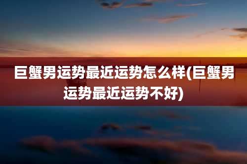 巨蟹男运势最近运势怎么样(巨蟹男运势最近运势不好)