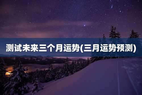 测试未来三个月运势(三月运势预测)