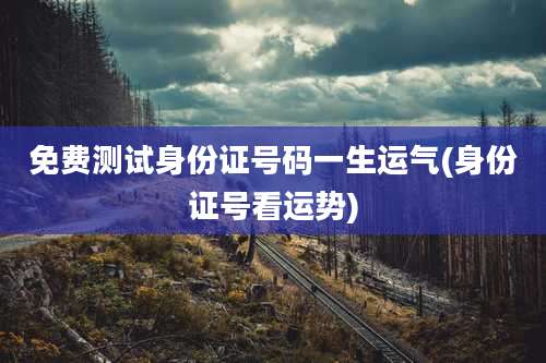 免费测试身份证号码一生运气(身份证号看运势)