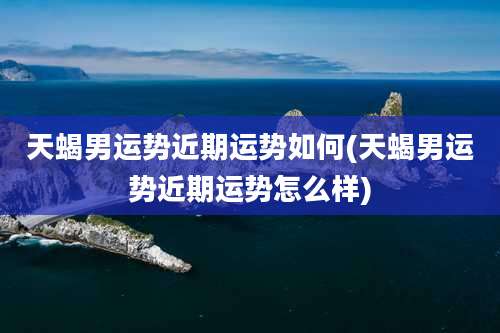 天蝎男运势近期运势如何(天蝎男运势近期运势怎么样)