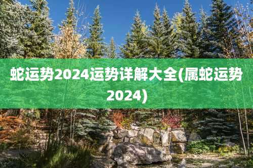 蛇运势2024运势详解大全(属蛇运势2024)
