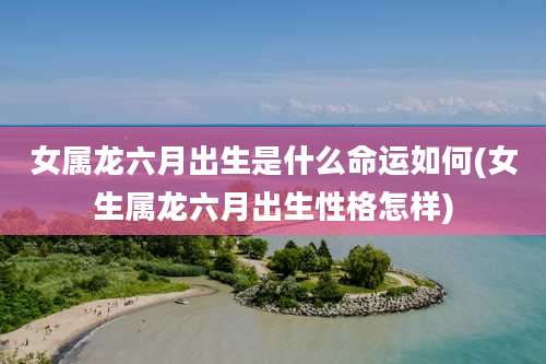 女属龙六月出生是什么命运如何(女生属龙六月出生性格怎样)