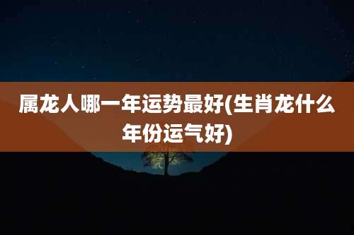 属龙人哪一年运势最好(生肖龙什么年份运气好)