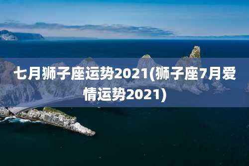 七月狮子座运势2021(狮子座7月爱情运势2021)