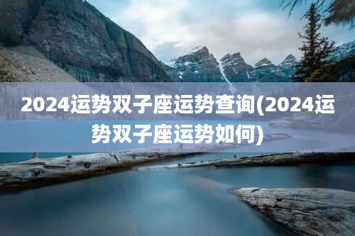 2024运势双子座运势查询(2024运势双子座运势如何)