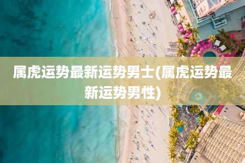 属虎运势最新运势男士(属虎运势最新运势男性)