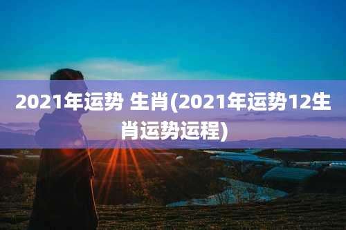 2021年运势 生肖(2021年运势12生肖运势运程)