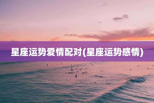星座运势爱情配对(星座运势感情)