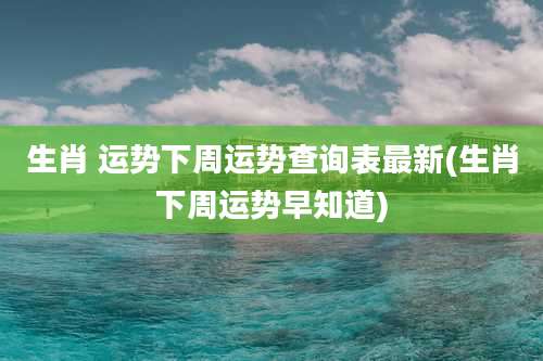 生肖 运势下周运势查询表最新(生肖下周运势早知道)
