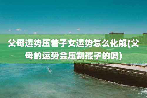 父母运势压着子女运势怎么化解(父母的运势会压制孩子的吗)