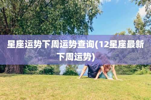 星座运势下周运势查询(12星座最新下周运势)
