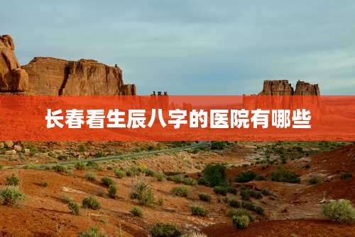 长春看生辰八字的医院有哪些