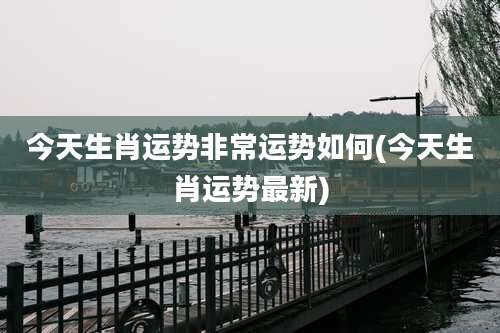 今天生肖运势非常运势如何(今天生肖运势最新)