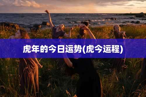 虎年的今日运势(虎今运程)