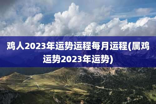 鸡人2023年运势运程每月运程(属鸡运势2023年运势)