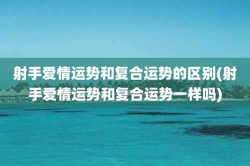 射手爱情运势和复合运势的区别(射手爱情运势和复合运势一样吗)