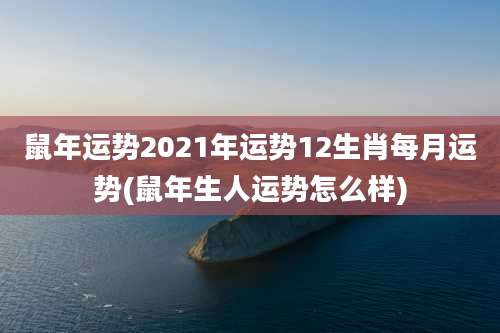 鼠年运势2021年运势12生肖每月运势(鼠年生人运势怎么样)