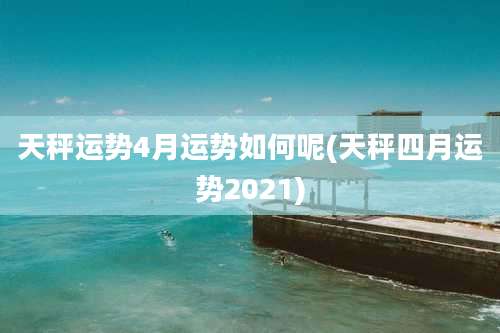 天秤运势4月运势如何呢(天秤四月运势2021)