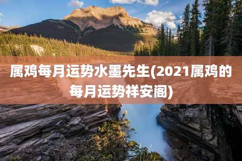 属鸡每月运势水墨先生(2021属鸡的每月运势祥安阁)