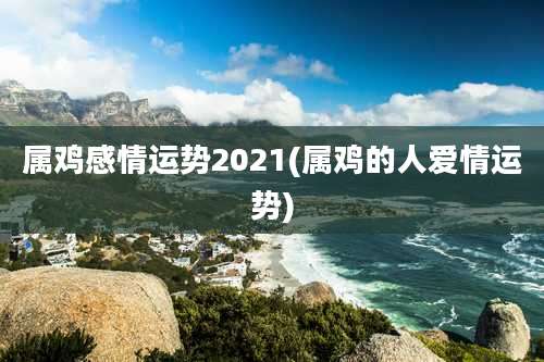 属鸡感情运势2021(属鸡的人爱情运势)
