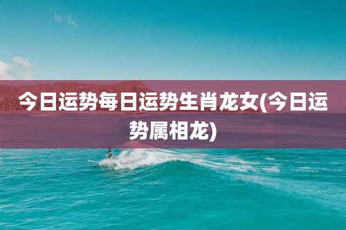 今日运势每日运势生肖龙女(今日运势属相龙)