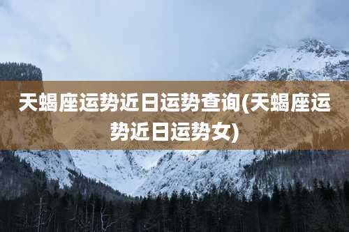 天蝎座运势近日运势查询(天蝎座运势近日运势女)