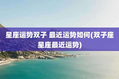 星座运势双子 最近运势如何(双子座星座最近运势)