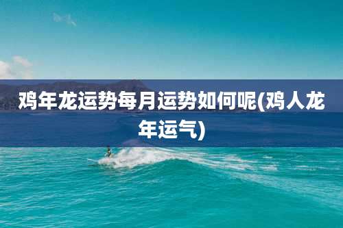 鸡年龙运势每月运势如何呢(鸡人龙年运气)