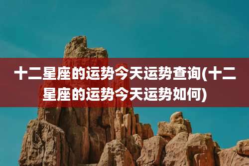 十二星座的运势今天运势查询(十二星座的运势今天运势如何)