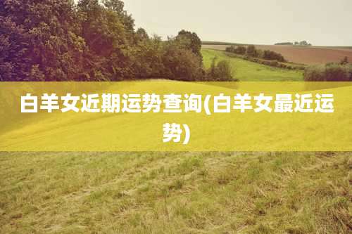 白羊女近期运势查询(白羊女最近运势)