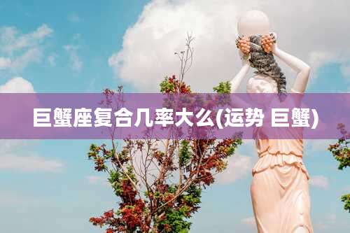 巨蟹座复合几率大么(运势 巨蟹)